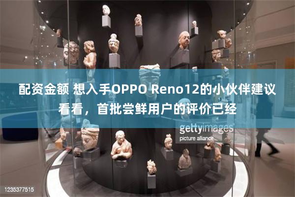 配资金额 想入手OPPO Reno12的小伙伴建议看看，首批尝鲜用户的评价已经