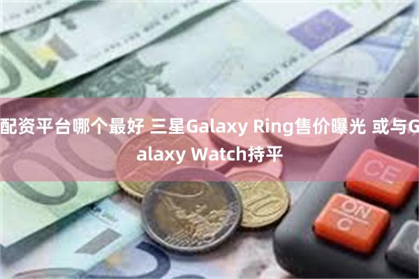 配资平台哪个最好 三星Galaxy Ring售价曝光 或与Galaxy Watch持平