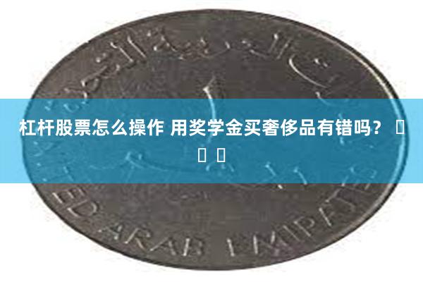 杠杆股票怎么操作 用奖学金买奢侈品有错吗？ ​​​