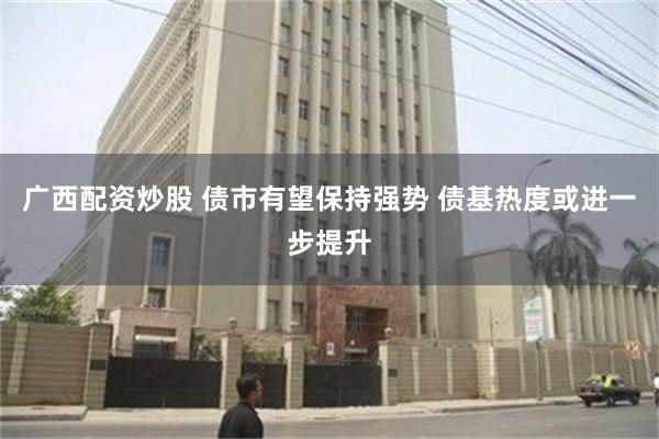 广西配资炒股 债市有望保持强势 债基热度或进一步提升