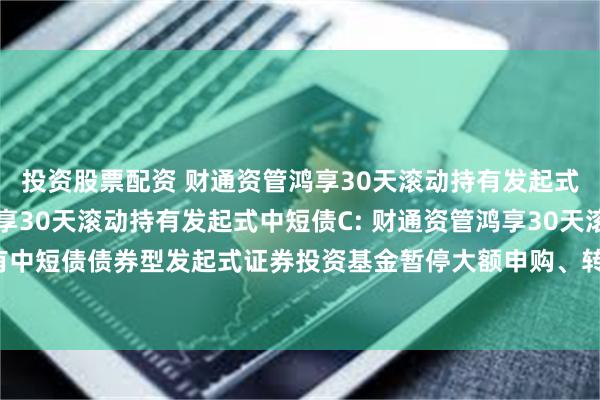 投资股票配资 财通资管鸿享30天滚动持有发起式中短债A,财通资管鸿享30天滚动持有发起式中短债C: 财通资管鸿享30天滚动持有中短债债券型发起式证券投资基金暂停大额申购、转换转入、定期定额投资业务公告