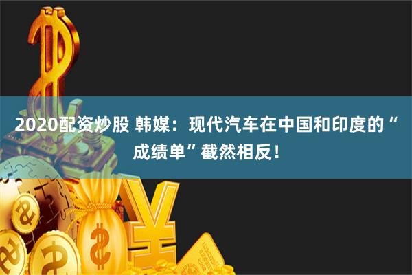 2020配资炒股 韩媒：现代汽车在中国和印度的“成绩单”截然相反！