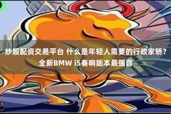   炒股配资交易平台 什么是年轻人需要的行政家轿？全新BMW i5奏响版本最强音