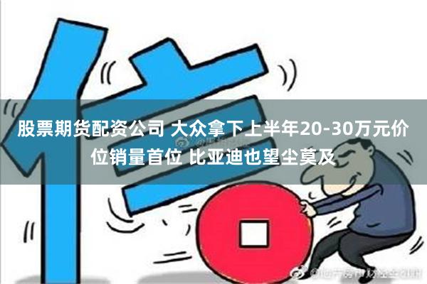 股票期货配资公司 大众拿下上半年20-30万元价位销量首位 比亚迪也望尘莫及