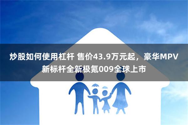 炒股如何使用杠杆 售价43.9万元起，豪华MPV新标杆全新极氪009全球上市