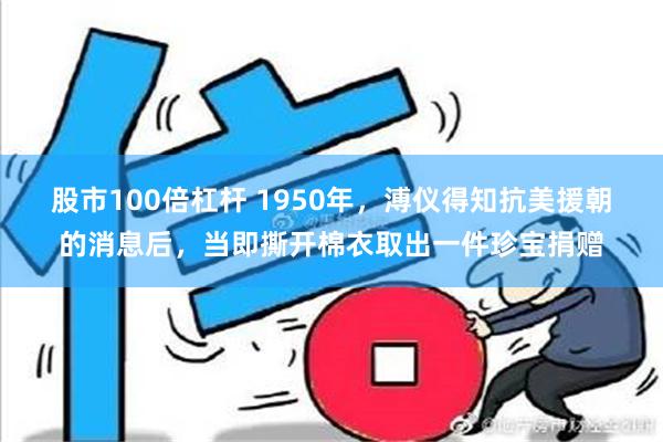 股市100倍杠杆 1950年，溥仪得知抗美援朝的消息后，当即撕开棉衣取出一件珍宝捐赠