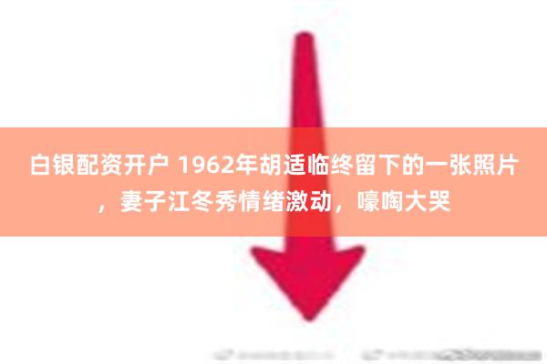 白银配资开户 1962年胡适临终留下的一张照片，妻子江冬秀情绪激动，嚎啕大哭