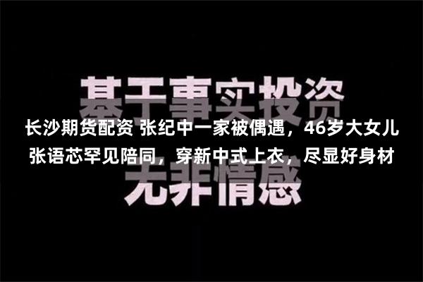   长沙期货配资 张纪中一家被偶遇，46岁大女儿张语芯罕见陪同，穿新中式上衣，尽显好身材