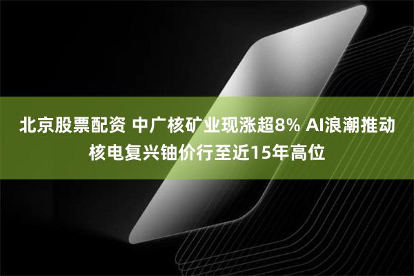 北京股票配资 中广核矿业现涨超8% AI浪潮推动核电复兴铀价行至近15年高位