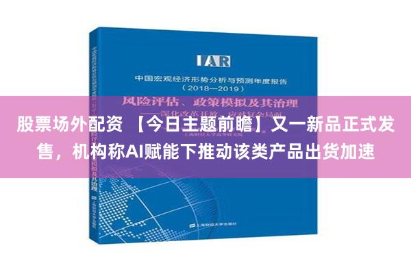 股票场外配资 【今日主题前瞻】又一新品正式发售，机构称AI赋能下推动该类产品出货加速