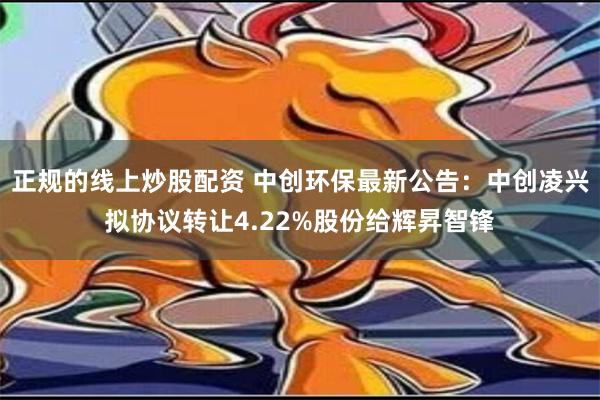 正规的线上炒股配资 中创环保最新公告：中创凌兴拟协议转让4.22%股份给辉昇智锋