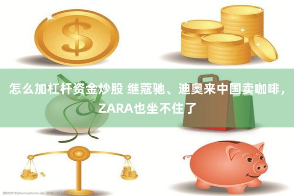 怎么加杠杆资金炒股 继蔻驰、迪奥来中国卖咖啡，ZARA也坐不