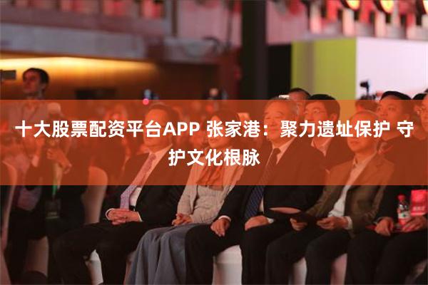 十大股票配资平台APP 张家港：聚力遗址保护 守护文化根脉