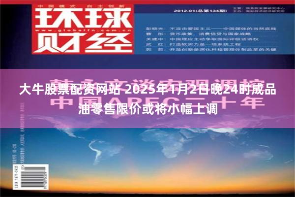 大牛股票配资网站 2025年1月2日晚24时成品油零售限价或将小幅上调