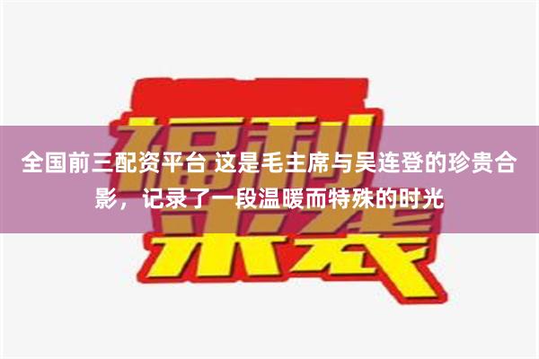 全国前三配资平台 这是毛主席与吴连登的珍贵合影，记录了一段温暖而特殊的时光