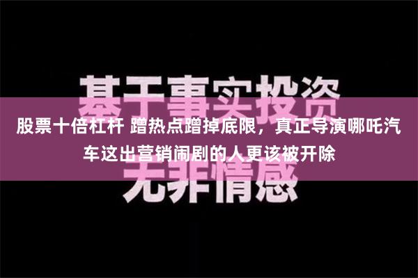 股票十倍杠杆 蹭热点蹭掉底限，真正导演哪吒汽车这出营销闹剧的